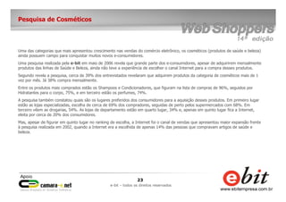 23
e-bit – todos os direitos reservados
Pesquisa de Cosméticos
Uma das categorias que mais apresentou crescimento nas vendas do comércio eletrônico, os cosméticos (produtos de saúde e beleza)
ainda possuem campo para conquistar muitos novos e-consumidores.
Uma pesquisa realizada pela e-bit em maio de 2006 revela que grande parte dos e-consumidores, apesar de adquirirem mensalmente
produtos das linhas de Saúde e Beleza, ainda não teve a experiência de escolher o canal Internet para a compra desses produtos.
Segundo revela a pesquisa, cerca de 39% dos entrevistados revelaram que adquirem produtos da categoria de cosméticos mais de 1
vez por mês. Já 38% compra mensalmente.
Entre os produtos mais comprados estão os Shampoos e Condicionadores, que figuram na lista de compras de 96%, seguidos por
Hidratantes para o corpo, 75%, e em terceiro estão os perfumes, 74%.
A pesquisa também constatou quais são os lugares preferidos dos consumidores para a aquisição desses produtos. Em primeiro lugar
estão as lojas especializadas, escolha de cerca de 69% dos compradores, seguidas de perto pelos supermercados com 68%. Em
terceiro vêem as drogarias, 54%. As lojas de departamento estão em quarto lugar, 34% e, apenas em quinto lugar fica a Internet,
eleita por cerca de 20% dos consumidores.
Mas, apesar de figurar em quinto lugar no ranking de escolha, a Internet foi o canal de vendas que apresentou maior expansão frente
à pesquisa realizada em 2002, quando a Internet era a escolhida de apenas 14% das pessoas que compravam artigos de saúde e
beleza.
 