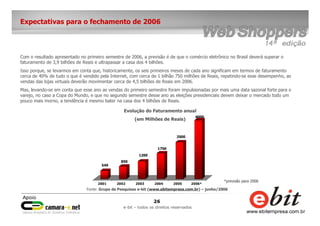 26
e-bit – todos os direitos reservados
Expectativas para o fechamento de 2006
Com o resultado apresentado no primeiro semestre de 2006, a previsão é de que o comércio eletrônico no Brasil deverá superar o
faturamento de 3,9 bilhões de Reais e ultrapassar a casa dos 4 bilhões.
Isso porque, se levarmos em conta que, historicamente, os seis primeiros meses de cada ano significam em termos de faturamento
cerca de 40% de tudo o que é vendido pela Internet, com cerca de 1 bilhão 750 milhões de Reais, repetindo-se esse desempenho, as
vendas das lojas virtuais deverão movimentar cerca de 4,5 bilhões de Reais em 2006.
Mas, levando-se em conta que esse ano as vendas do primeiro semestre foram impulsionadas por mais uma data sazonal forte para o
varejo, no caso a Copa do Mundo, e que no segundo semestre desse ano as eleições presidenciais devem deixar o mercado todo um
pouco mais morno, a tendência é mesmo bater na casa dos 4 bilhões de Reais.
549
850
1200
1750
2500
4000
2001 2002 2003 2004 2005 2006*
Evolução do Faturamento anual
(em Milhões de Reais)
Fonte: Grupo de Pesquisas e-bit (www.ebitempresa.com.br) – junho/2006
*previsão para 2006
 