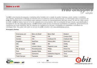 29
e-bit – todos os direitos reservados
Sobre a e-bit
A e-bit é uma empresa de pesquisa e marketing online fundada com a missão de auxiliar empresas a atrair, manter e rentabilizar
seus clientes, alavancando a utilização da Internet como um poderoso canal de relacionamento. As informações sobre e-commerce da
e-bit são coletadas junto a consumidores após realizarem compras em aproximadamente 680 lojas virtuais. De abril de 2.000 a junho
de 2006, a e-bit já coletou mais de 3,4 mi de avaliações de e-consumidores. Além de avaliações de lojas virtuais, cuja classificação é
divulgada em seu site (www.ebit.com.br), a e-bit também presta serviços de pesquisa quantitativas e qualitativas, gerenciamento de
campanhas de e-mail marketing, além de relatórios de inteligência de mercado, investigação de Usabilidade e consultoria em
estratégias Web. Para saber mais sobre os serviços da e-bit, consulte o site www.ebitempresa.com.br.
Principais clientes
Yahoo!VideolarToymaniaTicket Serviços
TerraSulAmérica SegurosSubmarinoSiemens
Sanofi-AventisSacksQuestex MediaPrevi
Ponto FrioPhilipsPernambucanasPão de Açúcar
NestléMagazine LuizaLivraria CulturaItaú
InteligIBCHSBCGOL
Extra.comEditora AbrilEasyFotosDrogaRaia
Credicard ItaúCredicard CitiCVCCorreios
Compra FácilCNIClaroCetelem
BraskemBanco RealBanco do BrasilAmericanas.com
 