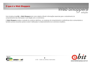 3
e-bit – todos os direitos reservados
O que é o Web Shoppers
Uma iniciativa da e-bit, o Web Shoppers tem como objetivo difundir informações essenciais para o entendimento do
comportamento dos internautas e sua relação com o e-commerce.
O Web Shoppers analisa a evolução do comércio eletrônico, as mudanças de comportamento e preferências dos e-consumidores e
também procura encontrar pontos a serem melhorados no desenvolvimento do e-commerce brasileiro.
 