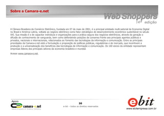 30
e-bit – todos os direitos reservados
Sobre a Camara-e.net
A Câmara Brasileira de Comércio Eletrônico, fundada em 07 de maio de 2001, é a principal entidade multi-setorial da Economia Digital
no Brasil e América Latina, voltada ao negócio eletrônico como fator estratégico de desenvolvimento econômico sustentável no século
XXI. Sua missão é a de capacitar indivíduos e organizações para a prática segura dos negócios eletrônicos, através da geração e
difusão de conhecimento de vanguarda, bem como defendendo posições de consenso frente aos principais agentes públicos e
privados, nacionais e internacionais, relacionados ao fomento das tecnologias da informação e comunicação. Entre as principais
prioridades da Camara-e.net está a formulação e proposição de políticas públicas, regulatórias e de mercado, que incentivem a
produção e a universalização dos benefícios das tecnologias de informação e comunicação. Os 160 sócios da entidade representam
empresas líderes dos principais setores da economia brasileira e mundial.
Acesse www.camara-e.net.
 