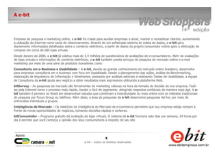 4
e-bit – todos os direitos reservados
A e-bit
Empresa de pesquisa e marketing online, a e-bit foi criada para auxiliar empresas a atrair, manter e rentabilizar clientes, aumentando
a utilização da Internet como canal de relacionamento. Através de um sofisticado sistema de coleta de dados, a e-bit gera
diariamente informações detalhadas sobre o comércio eletrônico, a partir de dados do próprio consumidor online após a efetivação de
compras em cerca de 680 lojas virtuais.
Desde Janeiro de 2000, a e-bit já coletou mais de 3,4 milhões de questionários de avaliações de e-consumidores. Além de avaliações
de lojas virtuais e informações do comércio eletrônico, a e-bit também presta serviços de pesquisa de mercado online e e-mail
marketing por meio de uma série de produtos inovadores como:
Consultoria em e-Business e Usabilidade – A e-bit, devido ao grande conhecimento do mercado online brasileiro, desenvolve
para empresas consultoria em e-business com foco em Usabilidade. Desde o planejamento das ações, análise de Benchmarking,
elaboração de Arquitetura de Informação e Wireframes, passando por análises setoriais e realizando Testes de Usabilidade, a equipe
de Consultoria da e-bit ajuda seu negócio a obter resultados mais expressivos utilizando a plataforma Web.
bitSurvey – As pesquisas de mercado são ferramentas de marketing valiosas na hora da tomada de decisão de sua empresa. Fazê-
las pela Internet torna o processo mais rápido, barato e fácil de segmentar, atingindo respostas confiáveis de maneira mais ágil. A e-
bit também é pioneira no Brasil em desenvolver estudos que combinam a interatividade do meio online com os métodos tradicionais
de pesquisa por Focus Group ou telefone. Além disso, a área de pesquisas da e-bit desenvolve pesquisas Ad-hoc por meio de
entrevistas individuais e grupos.
Inteligência de Mercado – Os relatórios de Inteligência do Mercado de e-commerce permitem que sua empresa esteja sempre à
frente de novas oportunidades de negócios, tomando decisões rápidas e certeiras.
bitConsumidor – Programa gratuito de avaliação de lojas virtuais. O sistema da e-bit funciona sete dias por semana, 24 horas por
dia e permite que você conheça a opinião dos seus consumidores a respeito de seu site.
 