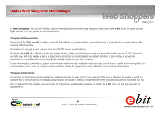 6
e-bit – todos os direitos reservados
Dados Web Shoppers: Metodologia
O Web Shoppers, em sua 14ª edição, utiliza informações provenientes das pesquisas realizadas pela e-bit junto de cerca de 680
lojas virtuais e ao seu painel de e-consumidores.
Pesquisa bitConsumidor
Desde Abril de 2000 a e-bit já coletou mais de 3,4 milhões de questionários respondidos após o processo de compras online pelo
sistema bitConsumidor.
Mensalmente, agrega a este volume mais de 100.000 novos questionários.
Os dados da e-bit são coletados junto aos compradores online, imediatamente após sua experiência de compra. O bitConsumidor
permite que, além de avaliar a loja e a experiência de compra, os compradores avaliem também o pós-venda, o serviço de
atendimento e a política de troca e devolução da loja virtual em que ele comprou.
Essas informações, compiladas, geram mensalmente relatórios de Inteligência de Mercado que indicam o perfil sócio demográfico do
e-consumidor, bem como os produtos mais vendidos, meios de pagamento mais utilizados, entre outras informações.
Pesquisa Cosméticos
A pesquisa de Cosméticos desta edição foi realizada durante os dias 16 e 21 de maio de 2006 com o objetivo de avaliar o perfil de
compra dos e-consumidores em relação aos produtos de saúde e beleza, independentemente do canal de compra escolhido por ele.
Um e-mail convite foi enviado para cerca de 15 mil pessoas cadastradas na base de dados da e-bit com um link para acesso ao
questionário.
 