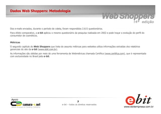 7
e-bit – todos os direitos reservados
Dados Web Shoppers: Metodologia
Dos e-mails enviados, durante o período de coleta, foram respondidos 2.615 questionários.
Para efeito comparativo, a e-bit aplicou o mesmo questionário da pesquisa realizada em 2002 e pode traçar a evolução do perfil do
consumidor de cosméticos.
Métricas
O segundo capítulo do Web Shoppers que trata do assunto métricas para websites utiliza informações extraídas dos relatórios
gerenciais do site da e-bit (www.ebit.com.br).
As informações são obtidas por meio de uma ferramenta de Webmétricas chamada Certifica (www.certifica.com), que é representada
com exclusividade no Brasil pela e-bit.
 