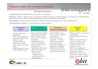 15
e-bit – todos os direitos reservados
15
e-bit – todos os direitos reservados
15
e-bit – todos os direitos reservados
Pesquisa Hábitos de Consumo na internet
Data realização: 18 e 22 janeiro 2007
Objetivo: Avaliara as diferenças e semelhanças
• Pesquisa especial realizada entre os dias 24 e 29 de julho
• Objetivo: Analisar a relação que os e-consumidores brasileiros têm com os diversos tipos de conteúdo que são disponibilizados
para a compra na rede, além de apontar também quais são as tendências no mundo digital.
• Metodologia: Pesquisa Online realizada por e-mail para Painel de Respondestes da e-bit (e-consumidores)
• Quantidade de respostas: 1.060 questionários coletados (Brasil)
Compra de
Pacotes Turísticos
Compra de
Pacotes Turísticos
§ Net: meio mais utilizado
para decisão de compra
§ 62% buscam infs na
web e 51% em agências
de viagens
§ Após decisão 75%
recorrem às agencias e
44% compram na web
§ Quesitos mais
importantes para aqueles
que já têm o hábito de
compra na web:
- Preço (70%)
- Confiança (63%)
- Informações (54%)
- Brindes (24%)
Conteúdo
digital
Conteúdo
digital
§ Venda ainda pouco
significativa
§ 12% dos respondentes
realizaram compras nos
últimos 3 meses
§ A maioria não tem
hábito de compra de
jogos, vídeos e conteúdo
adulto
§ Maior gasto com cursos
online: R$ 80 tkt médio
Conteúdo
Colaborativo Web2.0
Conteúdo
Colaborativo Web2.0
§ 55% colaboram com
textos, críticas, sugestões
e comentários
§ Dos 45% que não
colaboram, 77% lêem e
utilizam infs colocadas
por outros usuários
§ 39% afirmaram que as
avaliações são MUITO
importantes na escolha
de uma loja virtual ou na
aquisição de um produto
Second
Life
Second
Life
§ Pouco presente na vida dos e-
consumidores
§ 38% afirmaram conhecer o
tema
§ Destes, 22% possuem um
avatar. Dos 78% que não
possuem, somente 26%
pretendem utilizá-lo nos
próximos 6 meses
§ 22% dos que possuem
avatar, 38% afirmaram que as
iniciativas atendem às
expectativas e destes, 52%
disseram ser indiferente para a
imagem da empresa estar no
Second Life.
Principais conclusões
 