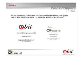 19
e-bit – todos os direitos reservados
19
e-bit – todos os direitos reservados
19
e-bit – todos os direitos reservados
Contatos
www.ebitempresa.com.br
Pedro Guasti
negocios@ebit.com.br
55 11 3047-4999
www.camara-e.net
Manuel Mattos
manuel.matos@camara-e.net
55 11 3231-0445
Apoio:
A e-bit agradece a Câmara Brasileira de Comércio Eletrônico pelo apoio e
colaboração na divulgação da 16ª edição do Relatório WebShoppers !
 