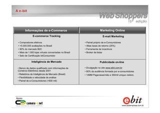 2
e-bit – todos os direitos reservados
2
e-bit – todos os direitos reservados
2
e-bit – todos os direitos reservados
A e-bit
E-commerce Tracking
• Compradores efetivos
• +5.000.000 avaliações no Brasil
• 90% do mercado B2C
• Mais de 1.000 lojas virtuais conveniadas no Brasil
• Selo de Certificação bitConsumidor
Inteligência de Mercado
• Banco de dados qualificado com informações de
Comércio Eletrônico desde 2001
• Relatórios de Inteligência de Mercado (Brasil)
• Flexibilidade e velocidade de análise
• Painel de e-Consumidores (+600 mil)
E-mail Marketing
• Painel próprio de e-Consumidores
• Altas taxas de retorno (25%)
• Ferramenta de incentivos
• Broker de listas
• Divulgação no site www.ebit.com.br
• 90% da audiência formada por e-consumidores
• 14MM Pageviews/mês e 350mil unique visitors
Publicidade on-line
Informações de e-Commerce Marketing Online
 