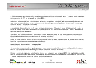 10
e-bit – todos os direitos reservados
10
e-bit – todos os direitos reservados
Balanço de 2007
A expectativa inicial da e-bit era de que o comércio eletrônico faturasse algo próximo de R$ 6,4 bilhões, o que significaria
um crescimento de 45% se comparado ao ano de 2006.
Entretanto, o varejo tradicional também reuniu forças para conquistar a preferência dos consumidores. Nas vitrines das
lojas físicas tornou-se bastante comum encontrarmos anúncios de promoções, liquidações ou queimas de estoque que
tentavam chamar a atenção do consumidor.
A possibilidade do parcelamento em 12 vezes sem juros para compras efetuadas no carnê da loja ou em até 6 vezes no
cartão de crédito, foram outros artifícios que os lojistas utilizaram para seduzir os que estavam à procura dos melhores
preços e condições de pagamento.
Além disso, não foi raro assistirmos à cena em que clientes diante das portas de lojas físicas apresentavam preços de
produtos pesquisados na internet na tentativa de conseguir descontos.
Enfim, os canais – físico e virtual – se cruzaram confirmando, cada vez mais, que a estratégia de atuação multicanal das
empresas é um importante diferencial para reter clientes.
Mais pessoas navegando e... comprando!
O número de internautas no Brasil quadruplicou em sete anos, passando de 9,8 milhões em 2000 para 39 milhões até o
final de 2007, segundo o Ibope/NetRatings, que mede o mercado brasileiro de internet.
Destes, o percentual de pessoas que utilizam a internet para realizarem suas compras é 24%. Isso significa dizer que do
final do ano retrasado para cá houve um incremento de aproximadamente 35% na base de e-consumidores, passando de
7 milhões a 9,5 milhões o número de adeptos às compras pela rede.
 