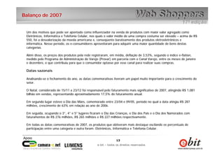 13
e-bit – todos os direitos reservados
13
e-bit – todos os direitos reservados
Balanço de 2007
Um dos motivos que pode ser apontado como influenciador na venda de produtos com maior valor agregado como
Eletrônicos, Informática e Telefonia Celular, nos quais o valor médio de uma compra costuma ser elevado – acima de R$
550, foi a desvalorização da moeda americana e, conseqüente barateamento dos produtos eletroeletrônicos e
informática. Nesse período, os e-consumidores aproveitaram para adquirir uma maior quantidade de bens destas
categorias.
Além disso, os preços dos produtos pela rede registraram, em média, deflação de 3,53%, segundo o índice e-flation,
medido pelo Programa de Administração do Varejo (Provar) em parceria com o Canal Varejo, entre os meses de janeiro
e dezembro, o que contribuiu para que o consumidor optasse por esse canal para realizar suas compras.
Datas sazonais
Analisando-se o fechamento do ano, as datas comemorativas tiveram um papel muito importante para o crescimento do
setor.
O Natal, considerado de 15/11 a 23/12 foi responsável pelo faturamento mais significativo de 2007, atingindo R$ 1,081
bilhão em vendas, representando aproximadamente 17,5% do faturamento anual.
Em segundo lugar esteve o Dia das Mães, comemorado entre 23/04 e 09/05, período no qual a data atingiu R$ 287
milhões, crescimento de 63% em relação ao ano de 2006.
Em seguida, ocupando o 3°, 4° e 5° lugares ficaram o Dia das Crianças, o Dia dos Pais e o Dia dos Namorados com
faturamentos de R$ 276 milhões, R$ 265 milhões e R$ 227 milhões respectivamente.
Em todas as datas comemorativas de 2007, os produtos que obtiveram mais destaque oscilando os percentuais de
participação entre uma categoria e outra foram: Eletrônicos, Informática e Telefonia Celular.
 