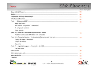 2
e-bit – todos os direitos reservados
2
e-bit – todos os direitos reservados
Índice
O que é Web Shoppers................................................................................................................................
A e-bit.........................................................................................................................................................
Dados Web Shoppers: Metodologia.............................................................................................................
Estrutura do Relatório.................................................................................................................................
Parte I – Balanço de 2007...........................................................................................................................
Adeus Ano Velho...
Mais pessoas navegando e... comprando!
As campeãs de audiência
Datas sazonais
Parte II – Sonho de Consumo X Efetividade de Compra..............................................................................
Produtos mais buscados X Produtos mais comprados
Parte III – Pesquisa Hábitos e Tendências de Consumo pela internet........................................................
Compra de roupas e acessórios
Compra de imóveis
Segurança
Parte IV – Expectativas para o 1° semestre de 2008 ..................................................................................
Feliz Ano Novo!
Sobre a e-bit................................................................................................................................................
Sobre a camara-e.net..................................................................................................................................
Sobre a Lumens...........................................................................................................................................
Contatos......................................................................................................................................................
03
04
06
07
08
15
19
24
29
31
32
33
 
