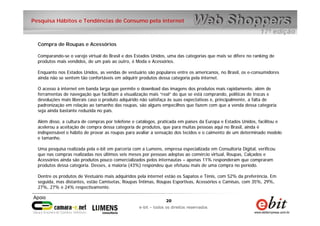 20
e-bit – todos os direitos reservados
20
e-bit – todos os direitos reservados
Pesquisa Hábitos e Tendências de Consumo pela internet
Compra de Roupas e Acessórios
Comparando-se o varejo virtual do Brasil e dos Estados Unidos, uma das categorias que mais se difere no ranking de
produtos mais vendidos, de um país ao outro, é Moda e Acessórios.
Enquanto nos Estados Unidos, as vendas de vestuário são populares entre os americanos, no Brasil, os e-consumidores
ainda não se sentem tão confortáveis em adquirir produtos dessa categoria pela internet.
O acesso à internet em banda larga que permite o download das imagens dos produtos mais rapidamente, além de
ferramentas de navegação que facilitam a visualização mais “real” do que se está comprando, políticas de trocas e
devoluções mais liberais caso o produto adquirido não satisfaça às suas expectativas e, principalmente, a falta de
padronização em relação ao tamanho das roupas, são alguns empecilhos que fazem com que a venda dessa categoria
seja ainda bastante reduzida no país.
Além disso, a cultura de compras por telefone e catálogos, praticada em países da Europa e Estados Unidos, facilitou e
acelerou a aceitação de compra dessa categoria de produtos, que para muitas pessoas aqui no Brasil, ainda é
indispensável o hábito de provar as roupas para avaliar a sensação dos tecidos e o caimento de um determinado modelo
e tamanho.
Uma pesquisa realizada pela e-bit em parceria com a Lumens, empresa especializada em Consultoria Digital, verificou
que nas compras realizadas nos últimos seis meses por pessoas adeptas ao comércio virtual, Roupas, Calçados e
Acessórios ainda são produtos pouco comercializados pelos internautas – apenas 11% responderam que compraram
produtos dessa categoria. Desses, a maioria (43%) respondeu que efetuou mais de uma compra no período.
Dentre os produtos de Vestuário mais adquiridos pela internet estão os Sapatos e Tênis, com 52% da preferência. Em
seguida, mas distantes, estão Camisetas, Roupas Íntimas, Roupas Esportivas, Acessórios e Camisas, com 35%, 29%,
27%, 27% e 24% respectivamente.
 
