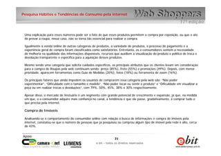 21
e-bit – todos os direitos reservados
21
e-bit – todos os direitos reservados
Pesquisa Hábitos e Tendências de Consumo pela internet
Uma explicação para esses números pode ser o fato de que esses produtos permitem a compra por reposição, ou que o ato
de provar a roupa, nesse caso, não se torna tão essencial para realizar a compra.
Igualmente à venda online de outras categorias de produtos, a variedade de produtos, o processo de pagamento e a
experiência geral de compra foram classificados como satisfatórios. Entretanto, os e-consumidores sentem a necessidade
de melhoria na qualidade das informações disponíveis, recursos que auxiliem a visualização do produto e política de troca e
devolução transparente e específica para a aquisição desses produtos.
Mesmo sendo uma categoria que solicita cuidados específicos, os principais atributos que os clientes levam em consideração
para a compra de Roupas pela web continuam sendo: preço (85%), frete (55%) e promoções (49%). Depois, com menor
prioridade, aparecem ferramentas como Guia de Medidas (20%), fotos (18%) ou ferramenta de zoom (16%).
Os principais fatores que ainda impedem os usuários de comprarem essa categoria pela web são: “Não poder
experimentar”, “Dificuldade com o tamanho e modelo”, “Não poder tocar ou sentir o produto” e “Dificuldade em visualizar a
peça ou em realizar trocas e devoluções”, com 79%, 50%, 45%, 38% e 30% respectivamente.
Apesar disso, o mercado de Vestuário é um segmento com grande potencial de crescimento e expansão, já que, na medida
em que, o e-consumidor adquire mais confiança no canal, a tendência é que ele passe, gradativamente, a comprar tudo o
que precisa pela internet.
Compra de Imóveis
Analisando-se o comportamento do consumidor online com relação à busca de informações e compra de imóveis pela
internet, constatou-se que o número de pessoas que já pesquisou ou comprou algum tipo de imóvel pela rede é alto, cerca
de 43%.
 