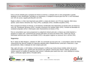 22
e-bit – todos os direitos reservados
22
e-bit – todos os direitos reservados
Pesquisa Hábitos e Tendências de Consumo pela internet
Entre os locais visitados para a pesquisa de imóveis na internet, a variação entre os sites pesquisados é grande,
dividindo-se entre classificados, buscadores ou construtoras. O campeão de buscas para esse fim é o site Imovelweb
com 42% de acesso, seguido pelo BuscaPé com 24%.
Região ou Bairro é o fator mais importante para definir a compra do imóvel, com 31% das respostas. Além desse
quesito, outros fatores relevantes são: Preço (19%), Localização (16%) e Detalhes da planta (15%).
Para a pesquisa de imóveis na internet, as ferramentas consideradas mais importantes na decisão entre um imóvel ou
outro são: Visualização 360 graus (29%), Consultor virtual para tirar dúvidas online (24%), Consulta da idoneidade do
vendedor/comprador (23%) e Informações sobre financiamento de imóveis (17%).
Para os consumidores que nunca pesquisaram ou adquiriram imóveis pela web, os fatores que ainda impedem a
pesquisa ou compra são: a preferência por passear pelo bairro em busca do imóvel (14%), acham que não há
informação suficiente para sanar suas dúvidas (12%) e não podem negociar ou conversar com o corretor (9%).
Segurança
Na 5ª edição do Web Shoppers, realizada em 2001, foi constatado que boa parte dos e-consumidores ainda não tinham
conhecimento das diversas medidas de segurança adotadas pelos estabelecimentos comerciais e financeiros, o que,
provavelmente, inibia a realização de mais compras pela web.
Hoje, após sete anos, a e-bit realizou a mesma pesquisa e verificou que muitas dessas medidas ainda não são de
conhecimento público e que, grande parte das pessoas que utilizam a internet para efetuar compras, geralmente
conhece apenas as medidas de segurança mais comuns e utilizadas pela maioria dos sites, como utilização de senhas
(92%), certificados digitais (86%) e firewalls (82%).
 