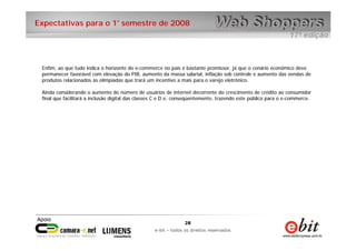 28
e-bit – todos os direitos reservados
28
e-bit – todos os direitos reservados
Expectativas para o 1° semestre de 2008
Enfim, ao que tudo indica o horizonte do e-commerce no país é bastante promissor, já que o cenário econômico deve
permanecer favorável com elevação do PIB, aumento da massa salarial, inflação sob controle e aumento das vendas de
produtos relacionados às olimpíadas que trará um incentivo a mais para o varejo eletrônico.
Ainda considerando o aumento do número de usuários de internet decorrente do crescimento de crédito ao consumidor
final que facilitará a inclusão digital das classes C e D e, conseqüentemente, trazendo este público para o e-commerce.
 