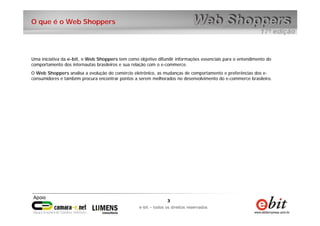3
e-bit – todos os direitos reservados
3
e-bit – todos os direitos reservados
O que é o Web Shoppers
Uma iniciativa da e-bit, o Web Shoppers tem como objetivo difundir informações essenciais para o entendimento do
comportamento dos internautas brasileiros e sua relação com o e-commerce.
O Web Shoppers analisa a evolução do comércio eletrônico, as mudanças de comportamento e preferências dos e-
consumidores e também procura encontrar pontos a serem melhorados no desenvolvimento do e-commerce brasileiro.
 