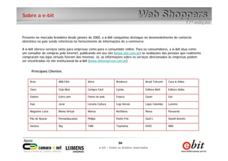 30
e-bit – todos os direitos reservados
30
e-bit – todos os direitos reservados
WBIVIVOToymaniaTAMSkySaraiva
Sanofi-AventisSack’sPonto FrioPhilipsPernambucanasPão de Açúcar
PassarelaNíveaNetShoesMarisaMania VirtualMagazine Luiza
LumensLojas ColomboLoja HervalLivraria CulturaJocarItaú
GolGazinFnazcaFlores na webExtra.comElektro
Editora GloboEditora AbrilCyrelaCompra FácilClub MedClaro
Casa & VideoBrasil TelecomBradescoAteraABA FilmArno
Presente no mercado brasileiro desde janeiro de 2000, a e-bit conquistou destaque no desenvolvimento do comércio
eletrônico no país sendo referência no fornecimento de informações de e-commerce.
A e-bit oferece serviços tanto para empresas como para o consumidor online. Para os consumidores, a e-bit atua como
um consultor de compras pela internet, publicando em seu site (www.ebit.com.br) as avaliações das pessoas que realmente
compraram nas lojas virtuais fizeram das mesmas. Já, as informações sobre os serviços direcionados às empresas podem
ser encontradas no site institucional da e-bit (www.ebitempresa.com.br)
Principais Clientes
Sobre a e-bit
 