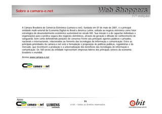 31
e-bit – todos os direitos reservados
31
e-bit – todos os direitos reservados
Sobre a camara-e.net
A Câmara Brasileira de Comércio Eletrônico (camara-e.net), fundada em 07 de maio de 2001, é a principal
entidade multi-setorial da Economia Digital no Brasil e América Latina, voltada ao negócio eletrônico como fator
estratégico de desenvolvimento econômico sustentável no século XXI. Sua missão é a de capacitar indivíduos e
organizações para a prática segura dos negócios eletrônicos, através da geração e difusão de conhecimento de
vanguarda, bem como defendendo posições de consenso frente aos principais agentes públicos e privados,
nacionais e internacionais, relacionados ao fomento das tecnologias da informação e comunicação. Entre as
principais prioridades da camara-e.net está a formulação e proposição de políticas públicas, regulatórias e de
mercado, que incentivem a produção e a universalização dos benefícios das tecnologias de informação e
comunicação. Os 160 sócios da entidade representam empresas líderes dos principais setores da economia
brasileira e mundial.
Acesse www.camara-e.net.
 