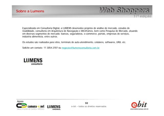 32
e-bit – todos os direitos reservados
32
e-bit – todos os direitos reservados
Sobre a Lumens
Especializada em Consultoria Digital, a LUMENS desenvolve projetos de análise de mercado, estudos de
Usabilidade, consultoria em Arquitetura de Navegação e Wireframes, bem como Pesquisa de Mercado, atuando
em diversos segmentos de mercado: bancos, seguradoras, e-commerce, portais, empresas de serviços,
indústria alimentícia, entre outros.
Os estudos são realizados para sites, terminais de auto-atendimento, celulares, softwares, URA, etc.
Solicite um contato: 11 3054.2707 ou negocios@lumensconsultoria.com.br
 