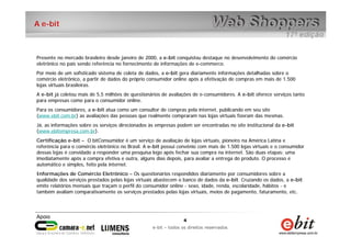 4
e-bit – todos os direitos reservados
4
e-bit – todos os direitos reservados
A e-bit
Presente no mercado brasileiro desde janeiro de 2000, a e-bit conquistou destaque no desenvolvimento do comércio
eletrônico no país sendo referência no fornecimento de informações de e-commerce.
Por meio de um sofisticado sistema de coleta de dados, a e-bit gera diariamente informações detalhadas sobre o
comércio eletrônico, a partir de dados do próprio consumidor online após a efetivação de compras em mais de 1.500
lojas virtuais brasileiras.
A e-bit já coletou mais de 5,5 milhões de questionários de avaliações de e-consumidores. A e-bit oferece serviços tanto
para empresas como para o consumidor online.
Para os consumidores, a e-bit atua como um consultor de compras pela internet, publicando em seu site
(www.ebit.com.br) as avaliações das pessoas que realmente compraram nas lojas virtuais fizeram das mesmas.
Já, as informações sobre os serviços direcionados às empresas podem ser encontradas no site institucional da e-bit
(www.ebitempresa.com.br).
Certificação e-bit – O bitConsumidor é um serviço de avaliação de lojas virtuais, pioneiro na América Latina e
referência para o comércio eletrônico no Brasil. A e-bit possui convênio com mais de 1.500 lojas virtuais e o consumidor
dessas lojas é convidado a responder uma pesquisa logo após fechar sua compra na internet. São duas etapas: uma
imediatamente após a compra efetiva e outra, alguns dias depois, para avaliar a entrega do produto. O processo é
automático e simples, feito pela internet.
Informações de Comércio Eletrônico – Os questionários respondidos diariamente por consumidores sobre a
qualidade dos serviços prestados pelas lojas virtuais abastecem o banco de dados da e-bit. Cruzando os dados, a e-bit
emite relatórios mensais que traçam o perfil do consumidor online - sexo, idade, renda, escolaridade, hábitos - e
também avaliam comparativamente os serviços prestados pelas lojas virtuais, meios de pagamento, faturamento, etc.
 
