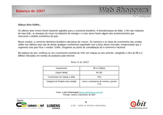 9
e-bit – todos os direitos reservados
9
e-bit – todos os direitos reservados
Balanço de 2007
Adeus Ano Velho...
Os últimos doze meses foram bastante agitados para a economia brasileira. A desvalorização do dólar, o fim das reduções
da taxa Selic, as ameaças de crises na indústria de energia e o caos aéreo foram alguns dos acontecimentos que
marcaram o âmbito econômico do país.
Nesse cenário, o comércio eletrônico brasileiro não parou de crescer. Os números e as taxas de crescimento das vendas
online nos últimos anos são de deixar qualquer economista espantado com a força desse mercado, comprovando que o
segmento veio para ficar e evoluir. Enfim, chegamos ao ponto de consolidação do e-commerce nacional.
No balanço do ano, verificou-se um crescimento nominal de 43% em relação ao ano anterior, atingindo a cifra de R$ 6,3
bilhões faturados em vendas de produtos pela internet.
Raio-X de 2007
Livros e assinaturas de revistas e jornais
17%
Categoria de Produto mais vendida
43%Crescimento em relação a 2006
R$ 302Tíquete Médio
R$ 6,3 bilhõesFaturamento
Fonte: e-bit Informação (www.ebitempresa.com.br)
Período: Janeiro a Dezembro de 2007
 