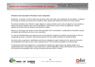 16
e-bit – todos os direitos reservados
16
e-bit – todos os direitos reservados
Sonho de Consumo X Efetividade de Compra
Produtos mais buscados X Produtos mais comprados
Atualmente, recorremos à internet sempre que queremos saber sobre algo, seja o significado de uma palavra, o endereço
de uma loja, as notícias que acontecem no mundo ou ainda, apenas para mantermos contato com outras pessoas.
No comércio eletrônico não é diferente. Sejam adeptos às compras virtuais ou não, antes de adquirir um novo produto, a
maioria das pessoas pesquisa sobre suas funcionalidades, características, preços, formas de pagamento e buscam
opiniões de terceiros antes de tomarem uma decisão de compra.
Observa-se, porém que nem sempre os itens mais procurados entre os buscadores e comparadores de produtos e preços
são àqueles que definitivamente são os mais consumidos.
É o caso dos eletrodomésticos que aparecem entre as três primeiras categorias de produtos mais buscadas em sites de
comparação de preços, entretanto, representaram apenas 5,6% das vendas eletrônicas no período do Natal.
Da mesma forma, os perfumes, classificados como itens da categoria de saúde e beleza da e-bit, apesar de não serem
tão pesquisados nestes tipos de sites, foram responsáveis por 7,3% do volume de pedidos no mesmo período.
O conhecimento prévio das fragrâncias e a necessidade de reposição são alguns fatores que podem justificar esse
comportamento dos e-consumidores. Por já conhecerem e estarem habituados a utilizar determinada marca de perfume,
ele não precisa mais pesquisar sobre este tipo de produto para que efetive a compra.
 