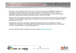 23
e-bit – todos os direitos reservados
23
e-bit – todos os direitos reservados
Pesquisa Hábitos e Tendências de Consumo pela internet
Além disso, a marca da empresa, assim como antes, é o fator que mais desperta credibilidade e confiança nos e-
consumidores, no momento de informar seus dados pessoais em um site da internet. Em 2001, 74% dos e-
consumidores brasileiros responderam que procuravam saber antes quem mantinha o site, para somente depois
preencherem solicitações que envolviam informações pessoais, contra 78% em 2008.
Outro fator que gera sensação de segurança e que foi citado como um fator relevante para deixar informações pessoais
registradas é a recomendação de algum amigo e comentários de outros usuários, com 42% das respostas. Em 2001,
esse percentual era de 35%.
Acompanhando a evolução na percepção de segurança oferecida pela internet aos consumidores, a web já é
considerada um canal seguro: 71% das pessoas responderam que adquirem produtos pela internet e 60% realizam
consultas e transações bancárias (Internet Banking) pela rede.
Para mais informações sobre essa pesquisa, envie um e-mail para negocios@ebit.com.br
 