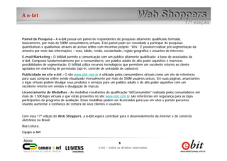 5
e-bit – todos os direitos reservados
5
e-bit – todos os direitos reservados
A e-bit
Painel de Pesquisa - A e-bit possui um painel de respondentes de pesquisas altamente qualificado formado,
basicamente, por mais de 500M consumidores virtuais. Este painel pode ser convidado a participar de pesquisas
quantitativas e qualitativas através de acesso online com incentivo próprio: “bits”. É possível realizar pré-segmentação da
amostra por meio das informações – sexo, idade, renda, escolaridade, região geográfica e assuntos de interesse.
E-mail Marketing - O bitMail permite a comunicação com um público altamente qualificado: a base de associados da
e-bit. Composta fundamentalmente por e-consumidores, um público adulto de alto poder aquisitivo e inúmeras
possibilidades de segmentação. O bitMail utiliza recursos tecnológicos que permitem um excelente retorno ao cliente
apoiados em marketing de permissão (opt-in, controle de unicidade de cadastro).
Publicidade no site e-bit - O site www.ebit.com.br é utilizado pelos consumidores virtuais como um site de referência
para suas compras online sendo visualizado mensalmente por mais de 350M usuários únicos. Em suas páginas, anunciantes
e lojas virtuais podem divulgar seus produtos e serviços para um público adulto e de alto poder aquisitivo com um
excelente retorno em vendas e divulgação de marcas.
Licenciamento de Medalhas - As medalhas resultantes da qualificação “bitConsumidor” realizada pelos consumidores em
mais de 1.500 lojas virtuais e que estão presentes no site www.ebit.com.br são referências em segurança para as lojas
participantes do programa de avaliação. Estas medalhas podem ser licenciadas para uso em sites e portais parceiros
visando aumentar a confiança de compra de seus clientes e usuários.
Com essa 17ª edição do Web Shoppers, a e-bit espera contribuir para o desenvolvimento da internet e do comércio
eletrônico no Brasil.
Boa Leitura,
Equipe e-bit
 