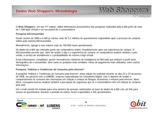 6
e-bit – todos os direitos reservados
6
e-bit – todos os direitos reservados
Dados Web Shoppers: Metodologia
O Web Shoppers, em sua 17ª edição, utiliza informações provenientes das pesquisas realizadas pela e-bit junto de mais
de 1.500 lojas virtuais e ao seu painel de e-consumidores.
Pesquisa bitConsumidor
Desde Janeiro de 2000 a e-bit já coletou mais de 5,5 milhões de questionários respondidos após o processo de compras
online pelo sistema bitConsumidor.
Mensalmente, agrega a este volume mais de 100.000 novos questionários.
Os dados da e-bit são coletados junto aos compradores online, imediatamente após sua experiência de compra. O
bitConsumidor permite que, além de avaliar a loja e a experiência de compra, os compradores avaliem também o pós-
venda, o serviço de atendimento e a probabilidade de retorno à loja virtual.
Essas informações, compiladas, geram mensalmente relatórios de Inteligência de Mercado que indicam o perfil sócio
demográfico do e-consumidor, bem como os produtos mais vendidos, meios de pagamento mais utilizados, entre outras
informações.
Pesquisa “Hábitos e Tendências de Consumo pela internet”
A pesquisa “Hábitos e Tendências de Consumo pela internet” desta edição foi realizada durante os dias 22 e 29 de janeiro
de 2008, em parceria com a LUMENS, empresa especializada em Consultoria Digital, com o objetivo de avaliar o
comportamento de consumo dos internautas em relação à compra de Roupas, Acessórios e Imóveis pela internet. Além
disso, a pesquisa buscou analisar também a percepção de segurança que os e-consumidores têm em relação às compras
pela web.
Um e-mail convite foi enviado para uma amostra de pessoas cadastradas na base de dados da e-bit com um link para
acesso ao questionário. Durante o período de coleta, foram respondidos 4.365 questionários.
 