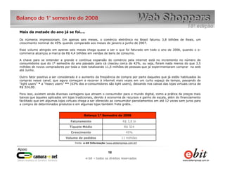 Balanço do 1° semestre de 2008

 Mais da metade do ano já se foi....

 Os números impressionam. Em apenas seis meses, o comércio eletrônico no Brasil faturou 3,8 bilhões de Reais, um
 crescimento nominal de 45% quando comparado aos meses de janeiro a junho de 2007.

 Esse volume atingido em apenas seis meses chega quase a ser o que foi faturado em todo o ano de 2006, quando o e-
 commerce alcançou a marca de R$ 4,4 bilhões em vendas de bens de consumo.

 A chave para se entender a grande e contínua expansão do comércio pela internet está no incremento no número de
 consumidores que do 1° semestre do ano passado para cá cresceu cerca de 42%, ou seja, foram nada menos do que 3,5
 milhões de novos compradores por toda a rede totalizando 11,5 milhões de pessoas que já experimentaram comprar na web
 até Junho.

 Outro fator positivo a ser considerado é o aumento da freqüência de compra por parte daqueles que já estão habituados às
 compras nesse canal, que agora começam a recorrer à internet mais vezes em um curto espaço de tempo, passando de
 “light users” * a “heavy users” ** (63% dos e-consumidores são light users), deixando nos caixas das lojas virtuais cerca de
 R$ 324,00.

 Fora isso, existem ainda diversas vantagens que atraem o consumidor para o mundo digital, como a prática de preços mais
 baixos que àqueles aplicados em lojas tradicionais, devido à economia de recursos e ganho de escala, além do financiamento
 facilitado que em algumas lojas virtuais chega a ser oferecido ao consumidor parcelamentos em até 12 vezes sem juros para
 a compra de determinados produtos e em algumas lojas também frete grátis.


                                             Balanço 1° Semestre de 2008

                                   Faturamento                              R$ 3,8 bi
                                   Tíquete Médio                             R$ 324
                                    Crescimento                               45%
                                Volume de pedidos                           11 milhões
                                       Fonte: e-bit Informação (www.ebitempresa.com.br)



                                                                10     10
                                                  e-bit – todos os direitos reservados
                                               e-bit – todos os direitos reservados
 