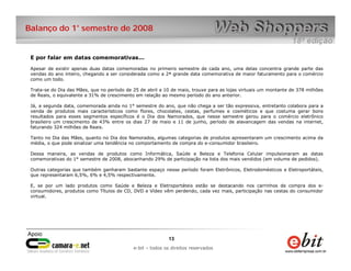 Balanço do 1° semestre de 2008


 E por falar em datas comemorativas...

 Apesar de existir apenas duas datas comemoradas no primeiro semestre de cada ano, uma delas concentra grande parte das
   Por outro lado, nota-se que a quantidade de novos compradores
 vendas do ano inteiro, chegando a ser considerada como a 2ª grande data comemorativa de maior faturamento para o comércio
 como um todo.

 Trata-se do Dia das Mães, que no período de 25 de abril a 10 de maio, trouxe para as lojas virtuais um montante de 378 milhões
 de Reais, o equivalente a 31% de crescimento em relação ao mesmo período do ano anterior.

 Já, a segunda data, comemorada ainda no 1° semestre do ano, que não chega a ser tão expressiva, entretanto colabora para a
 venda de produtos mais característicos como flores, chocolates, cestas, perfumes e cosméticos e que costuma gerar bons
 resultados para esses segmentos específicos é o Dia dos Namorados, que nesse semestre gerou para o comércio eletrônico
 brasileiro um crescimento de 43% entre os dias 27 de maio e 11 de junho, período de alavancagem das vendas na internet,
 faturando 324 milhões de Reais.

 Tanto no Dia das Mães, quanto no Dia dos Namorados, algumas categorias de produtos apresentaram um crescimento acima da
 média, o que pode sinalizar uma tendência no comportamento de compra do e-consumidor brasileiro.

 Dessa maneira, as vendas de produtos como Informática, Saúde e Beleza e Telefonia Celular impulsionaram as datas
 comemorativas do 1° semestre de 2008, abocanhando 29% de participação na lista dos mais vendidos (em volume de pedidos).

 Outras categorias que também ganharam bastante espaço nesse período foram Eletrônicos, Eletrodomésticos e Eletroportáteis,
 que representaram 6,5%, 6% e 4,5% respectivamente.

 E, se por um lado produtos como Saúde e Beleza e Eletroportáteis estão se destacando nos carrinhos de compra dos e-
 consumidores, produtos como Títulos de CD, DVD e Vídeo vêm perdendo, cada vez mais, participação nas cestas do consumidor
 virtual.




                                                            13    13
                                                e-bit – todos os direitos reservados
                                             e-bit – todos os direitos reservados
 