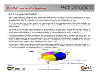 Raio-X do e-consumidor brasileiro

 Raio-X do e-consumidor brasileiro

 Que o comércio eletrônico cresce cada dia a passos mais largos ninguém mais duvida. No entanto, diferentemente de tempos
 atrás, quando a expansão se dava basicamente nas classes A e B, o que se percebe é que pessoas pertencentes a classes
 sociais com menor poder de compra entram no comércio eletrônico todos os dias, principalmente da classe C.

 Para se ter idéia, em junho de 2001, pessoas com renda familiar até R$ 1.000 representavam 6% das vendas e pessoas com
 renda familiar entre R$ 1.000 e R$ 3.000 cerca de 32%. No 1° semestre de 2008, esses percentuais subiram para 8% e 38%
 respectivamente.

 Isso é fácil de ser justificado quando analisamos as oportunidades da inclusão digital, em que cada vez mais pessoas, de
 diversas classes sociais, têm acesso à internet. No Brasil, somente em 2007 foram vendidos mais de 10,5 milhões de
 computadores, segundo a Escola de Administração de Empresas de São Paulo da Fundação Getúlio Vargas (FGV).

 Além de os computadores estarem mais baratos, outros atrativos como parcelamentos mais facilitados (em até 12 vezes sem
 juros); crescimento do número de internautas que acessam a internet via banda larga (de acordo com o Ipobe/NetRatings, esse
 número se elevou 53% esse ano em comparação a 2007, podendo evidenciar o barateamento da banda larga); bem como
 pontos de internet espalhados nos metrôs e escolas estaduais e utilização de lan houses para uso da internet são alguns dos
 fatores que contribuem para que classes mais baixas tenham acesso à web.

 Por outro lado, em 2005 tínhamos cerca de 31% das vendas concentradas nas mãos de pessoas com renda familiar até de R$
 3.000, esse ano, o percentual subiu para 35%. Pessoas com renda familiar de até R$ 3.000 podem, atualmente, usufruir mais
 do e-commerce, causando uma mudança no perfil do e-consumidor brasileiro.


                                RENDA




                                                                                      Período: 1° semestre de 2008 (janeiro a junho)

                                                                         Fonte: e-bit Informação (www.ebitempresa.com.br)



                                                           16    16
                                               e-bit – todos os direitos reservados
                                            e-bit – todos os direitos reservados
 