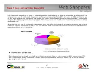 Raio-X do e-consumidor brasileiro


Com uma maior participação da classe C, observa-se também uma alteração no perfil de escolaridade do e-consumidor. Se
compararmos o grau de escolaridade das pessoas que fizeram compras em junho de 2001 com junho de 2008, constatamos que
há sete anos, cerca de 13% das pessoas que fizeram uma compra em alguma loja virtual do Brasil tinham até o Ensino Médio
completo. Em 2008 esse percentual subiu para 21%. Além disso, pessoas com nível Superior Incompleto representavam 24% e
caíram para 21%.

Já nas parcelas com grau de escolaridade mais elevado houve alterações significativas. A participação de pessoas que tinham a
Graduação completa era de 35% em 2002 e caiu para 29% em 2008. O percentual de pessoas com Pós Graduação apresentou
pequeno decréscimo de 21% para 20%.


                     ESCOLARIDADE




                                                          Período: 1° semestre de 2008 (janeiro a junho)

                                                       Fonte: e-bit Informação (www.ebitempresa.com.br)
  A Internet está cor de rosa...

  Outro dado que chama atenção em relação ao perfil do e-consumidor é que as mulheres, que em 2000 representavam 37%
  dos e-consumidores, hoje já ultrapassam o público masculino representando, em alguns meses, 51% do total de pessoas
  que compram pela internet.




                                                            17      17
                                                e-bit – todos os direitos reservados
                                             e-bit – todos os direitos reservados
 