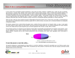 Raio-X do e-consumidor brasileiro

E isso é fácil de ser percebido quando analisamos o dia-a-dia da mulher moderna: trabalhar fora, cuidar da casa, da família,
das compras e, muitas vezes, estudar. Essa “super-mulher” precisa ganhar tempo, evitar o trânsito das grandes cidades e as
filas das lojas tradicionais. Por isso buscam cada vez mais a internet, pela facilidade e rapidez que as lojas virtuais oferecem.
O comércio eletrônico se tornou uma alternativa – talvez a melhor opção – para poupar tempo nas compras para o lar, sejam
elas de supermercado até presentes para a família e também aumentar o poder de compra, já que em muitos casos, os
produtos oferecidos pelo canal são vendidos a preços menores se comparados àqueles praticados no varejo tradicional.

Além do mais, cada vez mais mulheres buscam independência financeira dentro do lar. Para se ter uma idéia, a contribuição do
sexo feminino no rendimento familiar aumentou quase 56% no último Censo, de acordo com o Instituto Brasileiro de Geografia
e Estatística (IBGE).

No entanto, apesar de ter a eterna fama de gastar mais, o público feminino ainda tem um tíquete médio, ou seja, o valor gasto
em cada compra na web, inferior ao dos homens. Nos seis primeiros meses desse ano, as mulheres gastaram em suas compras
online uma média de R$ 272,00 enquanto que os homens gastaram R$ 375,00, ou seja, 38% a menos.

Isso acontece porque as compras do sexo feminino ainda estão concentradas principalmente em produtos mais baratos, como
os das categorias Livros, Saúde e Beleza (Perfumes, Secadores, Chapinhas, Medicamentos, etc.), Moda e Acessórios e Cama,
Mesa e Banho. Enquanto que as dos homens geralmente são de produtos com maior valor agregado como Informática e
Eletrônicos.
                                          Sexo




                                                                 Período: 1° semestre de 2008 (janeiro a junho)
                                                              Fonte: e-bit Informação (www.ebitempresa.com.br)
E nem tão jovem e nem tão velha...

Já quando analisamos a participação por faixa etária no comércio eletrônico nacional foi percebido que nos últimos quatro anos
não houve mudanças significativas. Desde 2005, as pessoas que mais utilizam a internet como meio de compras continuam sendo
àquelas entre os 25 e os 49 anos.


                                                               18    18
                                                  e-bit – todos os direitos reservados
                                               e-bit – todos os direitos reservados
 
