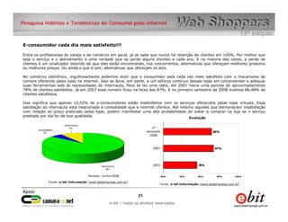 Pesquisa Hábitos e Tendências de Consumo pela internet



E-consumidor cada dia mais satisfeito!!!

Entre os profissionais do varejo e de comércio em geral, já se sabe que nunca há retenção de clientes em 100%. Por melhor que
seja o serviço e o atendimento é uma verdade que se perde alguns clientes a cada ano. E na maioria das vezes, a perda de
clientes é um sinalizador dolorido de que eles estão encontrando, nos concorrentes, alternativas que ofereçam melhores produtos
ou melhores preços. Ou ainda o que é pior, alternativas que ofereçam os dois.

No comércio eletrônico, orgulhosamente podemos dizer que o consumidor está cada vez mais satisfeito com o mecanismo de
compra oferecido pelas lojas na internet. Isso se deve, em parte, a um esforço contínuo dessas lojas em compreender e adequar
suas ferramentas web às necessidades do internauta. Para se ter uma idéia, em 2001 havia uma parcela de aproximadamente
78% de clientes satisfeitos. Já em 2007 esse número ficou na faixa dos 87%. E no primeiro semestre de 2008 tivemos 86,48% de
clientes satisfeitos.

Isso significa que apenas 13,52% de e-consumidores estão insatisfeitos com os serviços oferecidos pelas lojas virtuais. Essa
satisfação do internauta está relacionada à comodidade que a internet oferece. Até mesmo aqueles que demonstram insatisfação
com relação ao preço praticado pelas lojas, podem manifestar uma alta probabilidade de voltar a comprar na loja se o serviço
prestado por ela for de boa qualidade.
                                                                                      Evolução


                                                                         1º
                                                                      semestre                               86%
                                                                        2008



                                                                         2007                                 87%




                                                                         2001                       78%



                                     Período: Junho/2008                         60%    70%        80%         90%        100%

             Fonte: e-bit Informação (www.ebitempresa.com.br)
                                                                             Fonte: e-bit Informação (www.ebitempresa.com.br)



                                                                 21    21
                                                     e-bit – todos os direitos reservados
                                                  e-bit – todos os direitos reservados
 