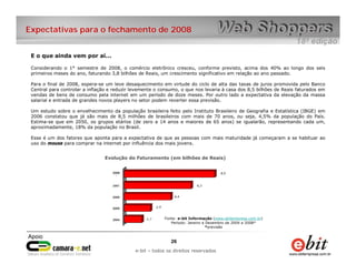 Expectativas para o fechamento de 2008


 E o que ainda vem por aí...

 Considerando o 1° semestre de 2008, o comércio eletrônico cresceu, conforme previsto, acima dos 40% ao longo dos seis
 primeiros meses do ano, faturando 3,8 bilhões de Reais, um crescimento significativo em relação ao ano passado.

 Para o final de 2008, espera-se um leve desaquecimento em virtude do ciclo de alta das taxas de juros promovida pelo Banco
 Central para controlar a inflação e reduzir levemente o consumo, o que nos levaria à casa dos 8,5 bilhões de Reais faturados em
 vendas de bens de consumo pela internet em um período de doze meses. Por outro lado a expectativa da elevação da massa
 salarial e entrada de grandes novos players no setor podem reverter essa previsão.

 Um estudo sobre o envelhecimento da população brasileira feito pelo Instituto Brasileiro de Geografia e Estatística (IBGE) em
 2006 constatou que já são mais de 8,5 milhões de brasileiros com mais de 70 anos, ou seja, 4,5% da população do País.
 Estima-se que em 2050, os grupos etários (de zero a 14 anos e maiores de 65 anos) se igualarão, representando cada um,
 aproximadamente, 18% da população no Brasil.

 Esse é um dos fatores que aponta para a expectativa de que as pessoas com mais maturidade já começaram a se habituar ao
 uso do mouse para comprar na internet por influência dos mais jovens.


                                Evolução do Faturamento (em bilhões de Reais)




                                                          Fonte: e-bit Informação (www.ebitempresa.com.br)
                                                             Período: Janeiro a Dezembro de 2004 a 2008*
                                                                                *previsão



                                                             26    26
                                                 e-bit – todos os direitos reservados
                                              e-bit – todos os direitos reservados
 