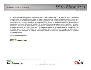 Sobre a camara-e.net



   A Câmara Brasileira de Comércio Eletrônico (camara-e.net), fundada em 07 de maio de 2001, é a principal
   entidade multi-setorial da Economia Digital no Brasil e América Latina, voltada ao negócio eletrônico como fator
   estratégico de desenvolvimento econômico sustentável no século XXI. Sua missão é a de capacitar indivíduos e
   organizações para a prática segura dos negócios eletrônicos, através da geração e difusão de conhecimento de
   vanguarda, bem como defendendo posições de consenso frente aos principais agentes públicos e privados,
   nacionais e internacionais, relacionados ao fomento das tecnologias da informação e comunicação. Entre as
   principais prioridades da camara-e.net está a formulação e proposição de políticas públicas, regulatórias e de
   mercado, que incentivem a produção e a universalização dos benefícios das tecnologias de informação e
   comunicação. Os 160 sócios da entidade representam empresas líderes dos principais setores da economia
   brasileira e mundial.

   Acesse www.camara-e.net.




                                                         31    31
                                             e-bit – todos os direitos reservados
                                          e-bit – todos os direitos reservados
 