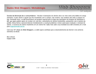 Dados Web Shoppers: Metodologia


Gestão de Retenção de e-consumidores - Receber reclamações de clientes deve ser visto como uma dádiva no varejo
eletrônico. O pior cliente é aquele que fica insatisfeito com a compra, não reclama, mas também não volta a comprar na
loja. Pensando nisso, a e-bit desenvolveu um produto especial para as lojas que participam da Pesquisa de Satisfação e-
bit, que agora podem optar em receber em real time, comentários de clientes insatisfeitos, juntamente com o número do
pedido. Dessa forma é possível detectar imediatamente o eventual problema e tomar ações para resolução e retenção do
cliente, e revertê-lo de cliente insatisfeito em um cliente fiel. Saiba mais sobre essa novidade da e-bit enviando um e-mail
para negocios@ebit.com.br.

Com essa 18ª edição do Web Shoppers, a e-bit espera contribuir para o desenvolvimento da internet e do comércio
eletrônico no Brasil.


Boa Leitura!
Equipe e-bit




                                                             6      6
                                                 e-bit – todos os direitos reservados
                                              e-bit – todos os direitos reservados
 