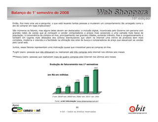 e-bit – todos os direitos reservados
1111
e-bit – todos os direitos reservados
Balanço do 1° semestre de 2008
Então, fica mais uma vez a pergunta: o que está levando tantas pessoas a mudarem um comportamento tão arraigado como o
ato de comprar em lojas tradicionais?
São inúmeros os fatores, mas alguns deles devem ser destacados: a inclusão digital, incentivada pelo Governo em parceria com
grandes redes de varejo que já começam a vender computadores a preços mais acessíveis a uma camada mais baixa da
população; a conveniência da compra on-line, principalmente nas grandes cidades, evitando trânsito, filas e congestionamento e
também em lugares mais afastados dos centros distribuidores que vêem na internet uma vitrine de produtos bem mais
completa, moderna e colorida e a facilidade na utilização dos sites de busca e comparadores de preço que alavancam as vendas
pelo canal web.
Juntos, esses fatores representam uma motivação quase que irresistível para as compras on-line.
*Light Users: pessoas que não efetuaram ou realizaram até três compras pela internet nos últimos seis meses
**Heavy Users: pessoas que realizaram mais de quatro compras pela internet nos últimos seis meses
Evolução do faturamento nos 1º semestres
em R$ em milhões
Fonte: e-bit Informação (www.ebitempresa.com.br)
 