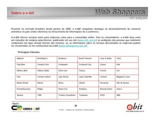 e-bit – todos os direitos reservados
3030
e-bit – todos os direitos reservados
Addcom BestShopTv Bradesco Brasil Telecom Casa & Video Claro
Club Med Compra Fácil Compwork Credicard City Cyrela Dell
Editora Abril Editora Globo Extra.com Fnazca Fractal Gol
Itaú Livraria Cultura Loja Herval Lojas Colombo Lumens Magazine Luiza
Mania Virtual Marisa Nívea Onofre Passarela Pão de Açúcar
Pernambucanas Philips Ponto Frio Posthaus Ricardo Eletro Sack’s
Saraiva TAM Troiano Consultoria Toymania VIVO WBI
Presente no mercado brasileiro desde janeiro de 2000, a e-bit conquistou destaque no desenvolvimento do comércio
eletrônico no país sendo referência no fornecimento de informações de e-commerce.
A e-bit oferece serviços tanto para empresas como para o consumidor online. Para os consumidores, a e-bit atua como
um consultor de compras pela internet, publicando em seu site (www.ebit.com.br) as avaliações das pessoas que realmente
compraram nas lojas virtuais fizeram das mesmas. Já, as informações sobre os serviços direcionados às empresas podem
ser encontradas no site institucional da e-bit (www.ebitempresa.com.br)
Principais Clientes
Sobre a e-bit
 