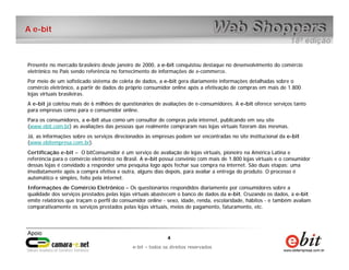 e-bit – todos os direitos reservados
44
e-bit – todos os direitos reservados
A e-bit
Presente no mercado brasileiro desde janeiro de 2000, a e-bit conquistou destaque no desenvolvimento do comércio
eletrônico no País sendo referência no fornecimento de informações de e-commerce.
Por meio de um sofisticado sistema de coleta de dados, a e-bit gera diariamente informações detalhadas sobre o
comércio eletrônico, a partir de dados do próprio consumidor online após a efetivação de compras em mais de 1.800
lojas virtuais brasileiras.
A e-bit já coletou mais de 6 milhões de questionários de avaliações de e-consumidores. A e-bit oferece serviços tanto
para empresas como para o consumidor online.
Para os consumidores, a e-bit atua como um consultor de compras pela internet, publicando em seu site
(www.ebit.com.br) as avaliações das pessoas que realmente compraram nas lojas virtuais fizeram das mesmas.
Já, as informações sobre os serviços direcionados às empresas podem ser encontradas no site institucional da e-bit
(www.ebitempresa.com.br).
Certificação e-bit – O bitConsumidor é um serviço de avaliação de lojas virtuais, pioneiro na América Latina e
referência para o comércio eletrônico no Brasil. A e-bit possui convênio com mais de 1.800 lojas virtuais e o consumidor
dessas lojas é convidado a responder uma pesquisa logo após fechar sua compra na internet. São duas etapas: uma
imediatamente após a compra efetiva e outra, alguns dias depois, para avaliar a entrega do produto. O processo é
automático e simples, feito pela internet.
Informações de Comércio Eletrônico – Os questionários respondidos diariamente por consumidores sobre a
qualidade dos serviços prestados pelas lojas virtuais abastecem o banco de dados da e-bit. Cruzando os dados, a e-bit
emite relatórios que traçam o perfil do consumidor online - sexo, idade, renda, escolaridade, hábitos - e também avaliam
comparativamente os serviços prestados pelas lojas virtuais, meios de pagamento, faturamento, etc.
 