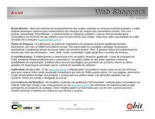 e-bit – todos os direitos reservados
55
e-bit – todos os direitos reservados
A e-bit
Retail Monitor - Além dos relatórios de acompanhamento das vendas realizadas no comércio eletrônico brasileiro, a e-bit
também desenvolve relatórios para monitoramento das intenções de compras dos consumidores virtuais. Com esse
produto, denominado “Retail Monitor”, é possível avaliar as categorias, produtos e marcas mais procuradas pelos
consumidores no momento em que utilizam a internet para efetuar uma compra. Saiba mais sobre essa novidade da e-bit
enviando um e-mail para negocios@ebit.com.br.
Painel de Pesquisa - A e-bit possui um painel de respondentes de pesquisas altamente qualificado formado,
basicamente, por mais de 500M consumidores virtuais. Este painel pode ser convidado a participar de pesquisas
quantitativas e qualitativas através de acesso online com incentivo próprio: “bits”. É possível realizar pré-segmentação da
amostra por meio das informações – sexo, idade, renda, escolaridade, região geográfica e assuntos de interesse.
E-mail Marketing - O bitMail permite a comunicação com um público altamente qualificado: a base de associados da
e-bit. Composta fundamentalmente por e-consumidores, um público adulto de alto poder aquisitivo e inúmeras
possibilidades de segmentação. O bitMail utiliza recursos tecnológicos que permitem um excelente retorno ao cliente
apoiados em marketing de permissão (opt-in, controle de unicidade de cadastro).
Publicidade no site e-bit - O site www.ebit.com.br é utilizado pelos consumidores virtuais como um site de referência
para suas compras online sendo visualizado mensalmente por mais de 350M usuários únicos. Em suas páginas, anunciantes
e lojas virtuais podem divulgar seus produtos e serviços para um público adulto e de alto poder aquisitivo com um
excelente retorno em vendas e divulgação de marcas.
Licenciamento de Medalhas - As medalhas resultantes da qualificação “bitConsumidor” realizada pelos consumidores em
mais de 1.800 lojas virtuais e que estão presentes no site www.ebit.com.br são referências em segurança para as lojas
participantes do programa de avaliação. Estas medalhas podem ser licenciadas para uso em sites e portais parceiros
visando aumentar a confiança de compra de seus clientes e usuários.
 