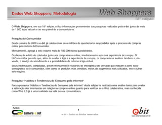 e-bit – todos os direitos reservados
77
e-bit – todos os direitos reservados
Dados Web Shoppers: Metodologia
O Web Shoppers, em sua 18ª edição, utiliza informações provenientes das pesquisas realizadas pela e-bit junto de mais
de 1.800 lojas virtuais e ao seu painel de e-consumidores.
Pesquisa bitConsumidor
Desde Janeiro de 2000 a e-bit já coletou mais de 6 milhões de questionários respondidos após o processo de compras
online pelo sistema bitConsumidor.
Mensalmente, agrega a este volume mais de 100.000 novos questionários.
Os dados da e-bit são coletados junto aos compradores online, imediatamente após sua experiência de compra. O
bitConsumidor permite que, além de avaliar a loja e a experiência de compra, os compradores avaliem também o pós-
venda, o serviço de atendimento e a probabilidade de retorno à loja virtual.
Essas informações, compiladas, geram mensalmente relatórios de Inteligência de Mercado que indicam o perfil sócio
demográfico do e-consumidor, bem como os produtos mais vendidos, meios de pagamento mais utilizados, entre outras
informações.
Pesquisa “Hábitos e Tendências de Consumo pela internet”
Para a pesquisa “Hábitos e Tendências de Consumo pela internet” desta edição foi realizada uma análise tanto para avaliar
a satisfação dos internautas em relação às compras online quanto para verificar se a Web colaborativa, mais conhecida
como Web 2.0 já é uma realidade na vida desses consumidores.
 