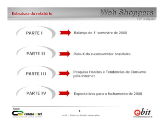 e-bit – todos os direitos reservados
88
e-bit – todos os direitos reservados
Estrutura do relatório
PARTE I Balanço do 1° semestre de 2008
Raio-X do e-consumidor brasileiroPARTE II
PARTE III
PARTE IV
Pesquisa Hábitos e Tendências de Consumo
pela internet
Expectativas para o fechamento de 2008
 