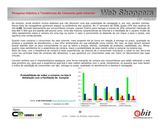 e-bit – todos os direitos reservados
2222
e-bit – todos os direitos reservados
Pesquisa Hábitos e Tendências de Consumo pela internet
No entanto, ainda existem muitos websites que não oferecem uma boa usabilidade de navegação e, por isso, perdem clientes.
Novos tipos de navegadores ganharam espaço na preferência dos usuários. No 1° semestre de 2008, quase 15% dos usuários do
site e-bit, formado basicamente por consumidores virtuais, usaram FireFox para navegar e menos de 20% utilizaram resolução de
tela 800 X 600 que era padrão até poucos anos. Uma das maiores características da internet é a facilidade de o usuário mudar de
idéia rapidamente sobre a compra em uma loja ou outra: ir para o concorrente só depende de um clique e para o lojista, isso
significa uma venda perdida.
Quanto mais compras o consumidor faz pela internet, mais exigente ele se torna em relação à entrega no prazo, qualidade do
produto e qualidade do atendimento, o que influi diretamente em sua satisfação como cliente. Por isso, as lojas devem sempre
buscar atender bem os seus consumidores no que se refere a preços, ofertas, variedade de produtos, usabilidade, etc. Afinal,
quanto mais satisfatória for a experiência de compra, maior a probabilidade de esse cliente voltar a comprar na mesma loja.
Além do mais, com a freqüência de compra e boas experiências, as chances de o consumidor incorporar o canal no seu dia-a-dia
como seu principal meio de compras são altíssimas, o que garantirá um crescimento cada vez maior no faturamento das lojas
virtuais.
Convém lembrar que é importantíssimo assegurar uma forma tranqüila de compra aos consumidores que estão utilizando a web
pela primeira vez, para que a experiência seja boa e eles voltem satisfeitos com o canal. Geralmente, os quesitos que mais fazem
o índice de satisfação do consumidor cair são: entrega no prazo, qualidade no atendimento a clientes e navegação.
0%
10%
20%
30%
40%
50%
60%
70%
80%
Muito Satisfeito Satisfeito Razoável Insatisfeito Muito Insatisfeito
Altamente Provável Provável Talvez
Improvável Altamente Improvável Não respondeu
Probabilidade de voltar a comprar na loja X
Satisfação com a Facilidade de Comprar
Fonte: e-bit Informação (www.ebitempresa.com.br)
Período: 1° semestre de 2008
 