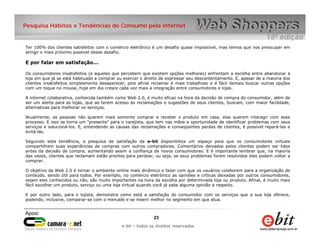 e-bit – todos os direitos reservados
2323
e-bit – todos os direitos reservados
Pesquisa Hábitos e Tendências de Consumo pela internet
Ter 100% dos clientes satisfeitos com o comércio eletrônico é um desafio quase impossível, mas temos que nos preocupar em
atingir o mais próximo possível desse desafio.
E por falar em satisfação...
Os consumidores insatisfeitos (e aqueles que percebem que existem opções melhores) enfrentam a escolha entre abandonar a
loja em que já se está habituado a comprar ou exercer o direito de expressar seu descontentamento. E, apesar de a maioria dos
clientes insatisfeitos simplesmente desaparecer, pois afinal reclamar é mais trabalhoso e é fácil demais buscar outras opções
com um toque no mouse, hoje em dia cresce cada vez mais a integração entre consumidores e lojas.
A internet colaborativa, conhecida também como Web 2.0, é muito eficaz na hora da decisão de compra do consumidor, além de
ser um alerta para as lojas, que ao terem acesso às reclamações e sugestões de seus clientes, buscam, com maior facilidade,
alternativas para melhorar os serviços.
Atualmente, as pessoas não querem mais somente comprar e receber o produto em casa, elas querem interagir com esse
processo. E isso se torna um “presente” para o varejista, que tem nas mãos a oportunidade de identificar problemas com seus
serviços e solucioná-los. E, entendendo as causas das reclamações e conseqüentes perdas de clientes, é possível repará-las e
evitá-las.
Seguindo esta tendência, a pesquisa de satisfação da e-bit disponibiliza um espaço para que os consumidores virtuais
compartilhem suas experiências de compras com outros compradores. Comentários deixados pelos clientes podem ser lidos
antes da decisão de compra, aumentando assim a confiança de novos consumidores. E é importante lembrar que, na maioria
das vezes, clientes que reclamam estão prontos para perdoar, ou seja, se seus problemas forem resolvidos eles podem voltar a
comprar.
O objetivo da Web 2.0 é tornar o ambiente online mais dinâmico e fazer com que os usuários colaborem para a organização de
conteúdo, sendo útil para todos. Por exemplo, no comércio eletrônico as opiniões e críticas deixadas por outros consumidores,
sejam eles conhecidos ou não, são muito importantes na hora da escolha por determinada loja ou produto. Afinal, é muito mais
fácil escolher um produto, serviço ou uma loja virtual quando você já sabe alguma opinião a respeito.
E por outro lado, para o lojista, demonstra como está a satisfação do consumidor com os serviços que a sua loja oferece,
podendo, inclusive, comparar-se com o mercado e se inserir melhor no segmento em que atua.
 