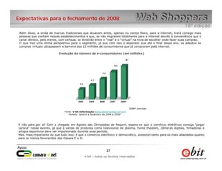 e-bit – todos os direitos reservados
2727
e-bit – todos os direitos reservados
Expectativas para o fechamento de 2008
Além disso, a vinda de marcas tradicionais que atuavam antes, apenas no varejo físico, para a internet, trará consigo mais
pessoas que confiam nesses estabelecimentos e que, se não migrarem totalmente para a internet devido à conveniência que o
canal oferece, pelo menos, com certeza, se dividirão entre o “real” e o “virtual” na hora de escolher onde fazer suas compras.
O que traz uma ótima perspectiva para o segmento, já que com isso é esperado que até o final desse ano, os adeptos às
compras virtuais ultrapassem a barreira dos 12 milhões de consumidores que já compraram pela internet.
Evolução do número de e-consumidores (em milhões)
3,2
4,7
7,0
9,5
12*
2004 2005 2006 2007 2008*
Fonte: e-bit Informação (www.ebitempresa.com.br)
Período: Janeiro a Dezembro de 2004 a 2008*
2008* previsão2008* previsão
E não pára por aí! Com a chegada em Agosto das Olimpíadas de Pequim, espera-se que o comércio eletrônico consiga “pegar
carona” nesse evento, já que a venda de produtos como televisores de plasma, home theaters, câmeras digitais, filmadoras e
artigos esportivos deve ser impulsionada durante esse período.
Mas, mais importante do que tudo isso, é que o comércio eletrônico é democrático, acessível tanto para os mais abastados quanto
para os menos favorecidos das classes C e D.
 