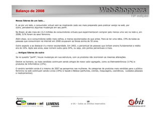 Balanço de 2008

Novos líderes de um lado...

E, se por um lado, o consumidor virtual vem se mostrando cada vez mais preparado para praticar varejo na web, por
outro, percebemos algumas mudanças em seu perfil.

No Brasil, já são mais de 13,2 milhões de consumidores virtuais que experimentaram comprar pelo menos uma vez na rede e, em
2008, 51% foram do sexo feminino.

Além disso, os e-consumidores estão mais velhos, e menos escolarizados do que antes. Para se ter uma idéia, 19% de todas as
pessoas que consumiram na internet em 2008 ocupavam as faixas acima de 50 anos.

Outro aspecto a se destacar é a menor escolaridade. Em 2002, o percentual de pessoas que tinham ensino fundamental e médio
era de 16%. Após seis anos, esse número subiu para 24%, ou seja, oito pontos percentuais a mais.

... Antigos líderes do outro

Se no quesito “perfil”, houve mudanças em sua estrutura, com os produtos não ocorreram as mesmas alterações.

Dentre os homens, os mais vendidos continuam sendo artigos de maior valor agregado, como os Eletroeletrônicos (17%) e
produtos de Informática (15%).

O cenário também ainda é o mesmo de 2007 se pensarmos nas mulheres. As categorias de produtos mais vendidas para o público
feminino na web continuam sendo Livros (19%) e Saúde e Beleza (perfumes, cremes, maquiagens, cosméticos, cuidados pessoais
e medicamentos).




                                                                        10
                                                       e-bit – todos os direitos reservados
 