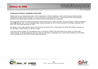 Balanço de 2008


E-Commerce brasileiro: festejando e faturando!

Aliadas mais do que indispensáveis para o bom andamento do comércio eletrônico, foram sem dúvidas as datas sazonais.
   Por outro lado, nota-se que a quantidade de novos compradores
Quebrando recordes atrás de recordes, o volume de vendas e, conseqüentemente, o faturamento do setor durante esses
períodos foram fatores determinantes nos números finais do fechamento do e-commerce.

Como esperado, o Natal foi a data comemorativa mais lucrativa para o varejo pela web. Como prova disso, números levantados
pela e-bit apontam que o valor arrecadado pelas vendas no período de 15/11 a 23/12 foi de R$ 1,25 bilhão, crescendo 15%
ante o R$ 1,08 bilhão registrado em 2007.

No entanto, outras datas também devem ser lembradas. No Dia dos Pais, o faturamento foi de R$ 338 milhões, enquanto no
Dia das Mães, a marca superou os R$ 381 milhões.

O Dia das Crianças também foi movimentado para o e-commerce. Mesmo não tendo tanta força quanto as outras datas
comemorativas, as vendas ganharam força por conta do comodismo e segurança que a compra online oferece ao consumidor.
Foram vendidos cerca de R$ 360 milhões nessa data sazonal.




                                                                      11
                                                     e-bit – todos os direitos reservados
 
