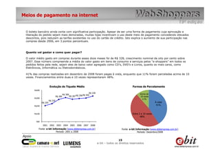 Meios de pagamento na internet


 O boleto bancário ainda conta com significativa participação. Apesar de ser uma forma de pagamento cuja aprovação e
 liberação do pedido sejam mais demoradas, muitas lojas incentivam o uso deste meio de pagamento concedendo elevados
 descontos, pois reduzem as tarifas existentes no uso do cartão de crédito. Isto explica o aumento de sua participação nas
 compras desde 2006, em 3 pontos percentuais.



 Quanto vai gastar e como quer pagar?

 O valor médio gasto em compras durante esses doze meses foi de R$ 328, crescimento nominal de oito por cento sobre
 2007. Esse número compreende a média do valor gasto em bens de consumo e serviços pelos “e-shoppers” em todos os
 pedidos feitos pela rede, sejam eles de baixo valor agregado como CD’s, DVD’s e Livros, quanto os mais caros, como
 Eletrônicos, Informática ou Eletrodomésticos.

 41% das compras realizadas em dezembro de 2008 foram pagas à vista, enquanto que 11% foram parceladas acima de 10
 vezes. Financiamentos entre duas e 10 vezes representaram 48%.


                        Evolução do Tíquete Médio                                                             Formas de Parcelamento
       R$400
                                                                         R$ 328                                     Acima de
                                          R$ 308                   R$ 302
                                 R$ 284            R$ 287 R$ 296                                                    10 vezes
       R$300
                                                                                                                      11%
                        R$ 230
               R$ 205                                                                                                              À vista
       R$200                                                                                                                        41%


       R$100                                                                                                  Entre 2 e 10 vezes
                                                                                                                     48%

        R$0

               2001     2002     2003     2004     2005   2006     2007   2008
           Fonte: e-bit Informação (www.ebitempresa.com.br)                                          Fonte: e-bit Informação (www.ebitempresa.com.br)
                           Período: 2001 a 2008                                                                    Período: Dezembro/2008


                                                                                                   15
                                                                                  e-bit – todos os direitos reservados
 