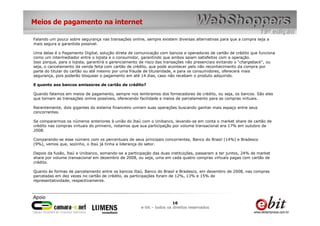 Meios de pagamento na internet

Falando um pouco sobre segurança nas transações online, sempre existem diversas alternativas para que a compra seja a
mais segura e garantida possível.

Uma delas é o Pagamento Digital, solução direta de comunicação com bancos e operadoras de cartão de crédito que funciona
como um intermediador entre o lojista e o consumidor, garantindo que ambos saiam satisfeitos com a operação.
Isso porque, para o lojista, garantirá o gerenciamento de risco das transações não presenciais evitando o “chargeback”, ou
seja, o cancelamento da venda feita com cartão de crédito, que pode acontecer pelo não reconhecimento da compra por
parte do titular do cartão ou até mesmo por uma fraude de titularidade, e para os consumidores, oferecerá mais
segurança, pois poderão bloquear o pagamento em até 14 dias, caso não recebam o produto adquirido.

E quanto aos bancos emissores de cartão de crédito?

Quando falamos em meios de pagamento, sempre nos lembramos dos fornecedores de crédito, ou seja, os bancos. São eles
que tornam as transações online possíveis, oferecendo facilidade e meios de parcelamento para as compras virtuais.

Recentemente, dois gigantes do sistema financeiro uniram suas operações buscando ganhar mais espaço entre seus
concorrentes.

Se compararmos os números anteriores à união do Itaú com o Unibanco, levando-se em conta o market share de cartão de
crédito nas compras virtuais do primeiro, notamos que sua participação por volume transacional era 17% em outubro de
2008.

Comparando-se esse número com os percentuais de seus principais concorrentes, Banco do Brasil (14%) e Bradesco
(9%), vemos que, sozinho, o Itaú já tinha a liderança do setor.

Depois da fusão, Itaú e Unibanco, somando-se a participação das duas instituições, passaram a ter juntos, 24% de market
share por volume transacional em dezembro de 2008, ou seja, uma em cada quatro compras virtuais pagas com cartão de
crédito.

Quanto às formas de parcelamento entre os bancos Itaú, Banco do Brasil e Bradesco, em dezembro de 2008, nas compras
parceladas em dez vezes no cartão de crédito, as participações foram de 12%, 13% e 15% de
representatividade, respectivamente.




                                                                       16
                                                      e-bit – todos os direitos reservados
 